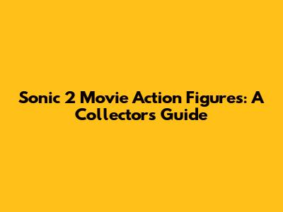 Sonic 2 Movie Action Figures: A Collector's Guide