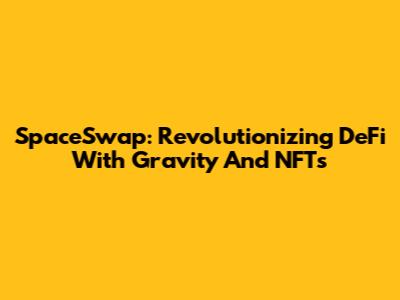 SpaceSwap: Revolutionizing DeFi With Gravity And NFTs