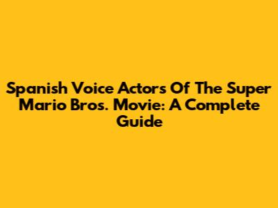 Spanish Voice Actors Of The Super Mario Bros. Movie: A Complete Guide