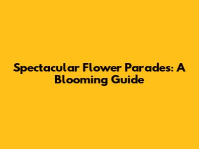 Spectacular Flower Parades: A Blooming Guide