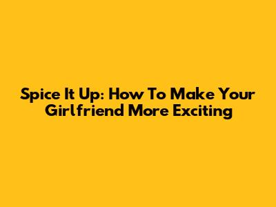 Spice It Up: How To Make Your Girlfriend More Exciting