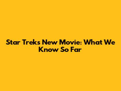 Star Trek's New Movie: What We Know So Far