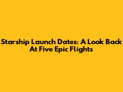 Starship Launch Dates: A Look Back At Five Epic Flights