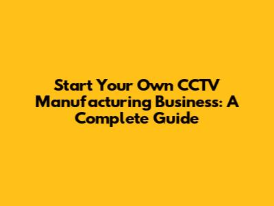 Start Your Own CCTV Manufacturing Business: A Complete Guide