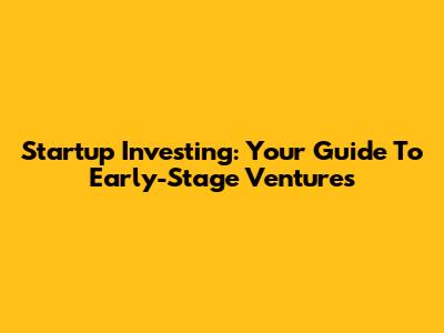 Startup Investing: Your Guide To Early-Stage Ventures
