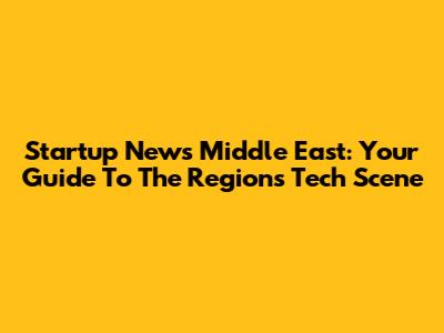 Startup News Middle East: Your Guide To The Region's Tech Scene