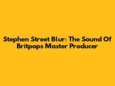 Stephen Street Blur: The Sound Of Britpop's Master Producer