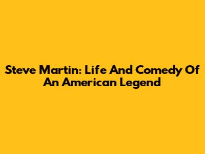 Steve Martin: Life And Comedy Of An American Legend