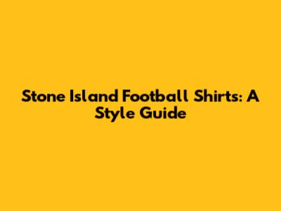 Stone Island Football Shirts: A Style Guide
