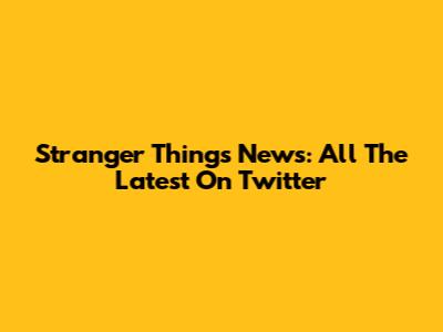 Stranger Things News: All The Latest On Twitter