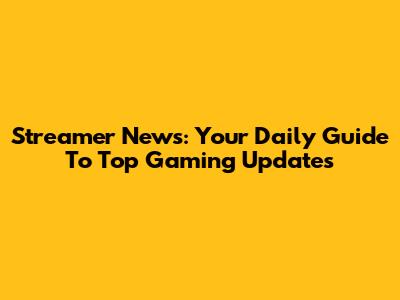 Streamer News: Your Daily Guide To Top Gaming Updates