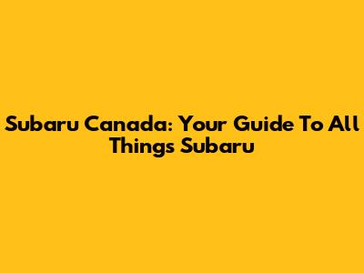 Subaru Canada: Your Guide To All Things Subaru