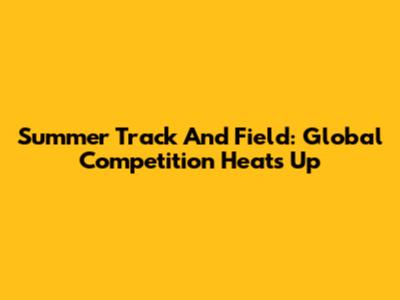 Summer Track And Field: Global Competition Heats Up