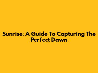 Sunrise: A Guide To Capturing The Perfect Dawn