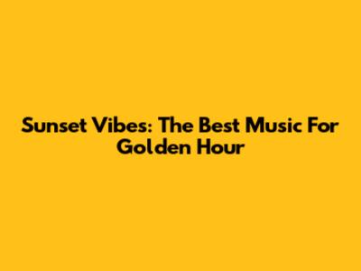 Sunset Vibes: The Best Music For Golden Hour