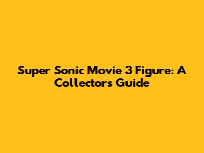 Super Sonic Movie 3 Figure: A Collector's Guide