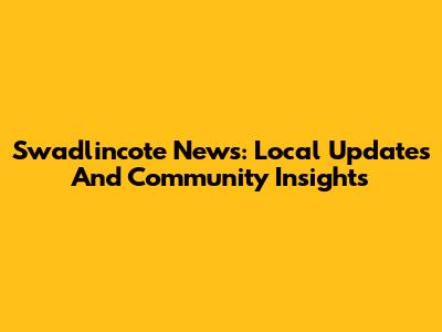 Swadlincote News: Local Updates And Community Insights
