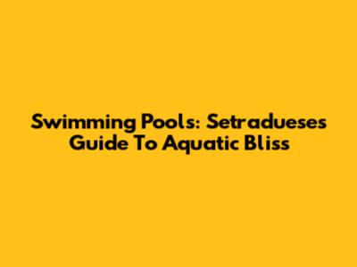Swimming Pools: Setraduese's Guide To Aquatic Bliss