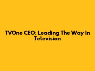 TVOne CEO: Leading The Way In Television