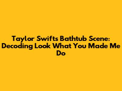 Taylor Swift's Bathtub Scene: Decoding 'Look What You Made Me Do'
