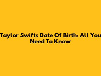 Taylor Swift's Date Of Birth: All You Need To Know