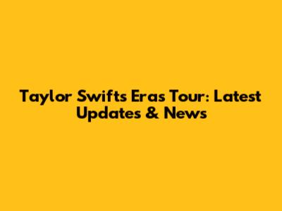 Taylor Swift's Eras Tour: Latest Updates & News