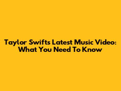 Taylor Swift's Latest Music Video: What You Need To Know