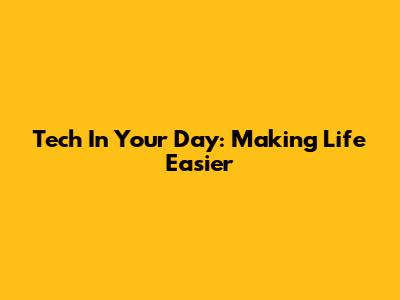 Tech In Your Day: Making Life Easier