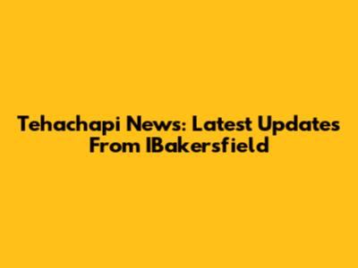 Tehachapi News: Latest Updates From IBakersfield