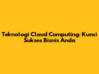 Teknologi Cloud Computing: Kunci Sukses Bisnis Anda