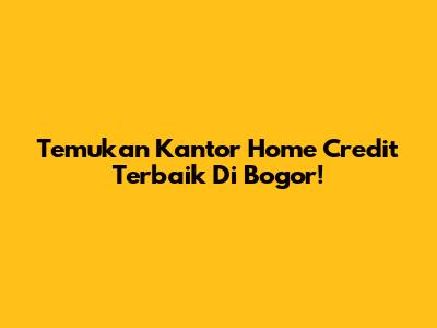 Temukan Kantor Home Credit Terbaik Di Bogor!