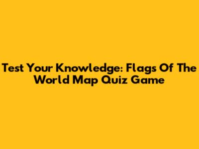 Test Your Knowledge: Flags Of The World Map Quiz Game