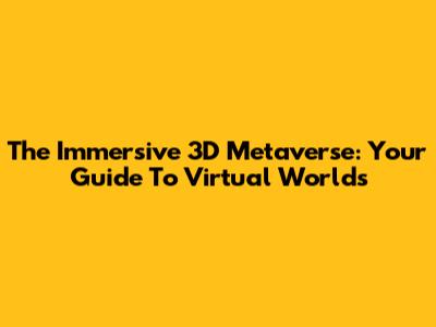 The Immersive 3D Metaverse: Your Guide To Virtual Worlds