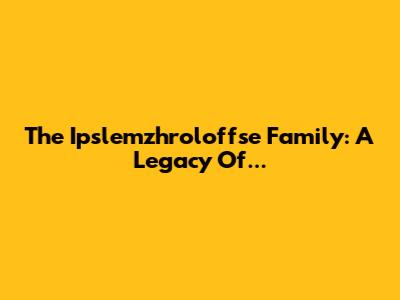 The Ipslemzhroloffse Family: A Legacy Of...