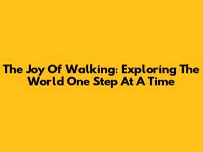 The Joy Of Walking: Exploring The World One Step At A Time