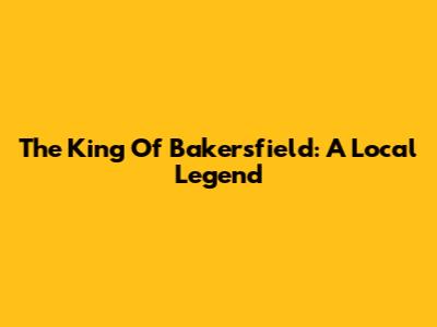 The King Of Bakersfield: A Local Legend
