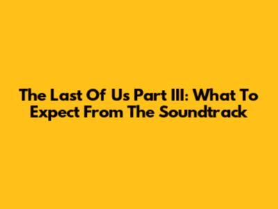 The Last Of Us Part III: What To Expect From The Soundtrack