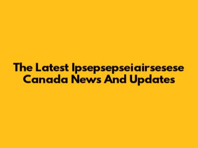 The Latest Ipsepsepseiairsesese Canada News And Updates