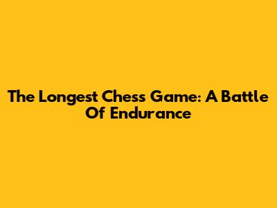 The Longest Chess Game: A Battle Of Endurance