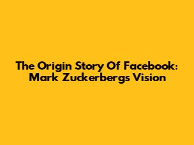 The Origin Story Of Facebook: Mark Zuckerberg's Vision
