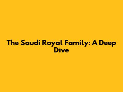The Saudi Royal Family: A Deep Dive