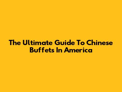 The Ultimate Guide To Chinese Buffets In America