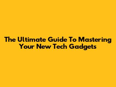 The Ultimate Guide To Mastering Your New Tech Gadgets