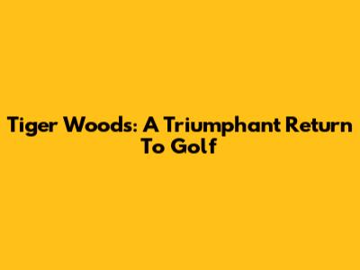Tiger Woods: A Triumphant Return To Golf