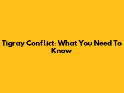 Tigray Conflict: What You Need To Know