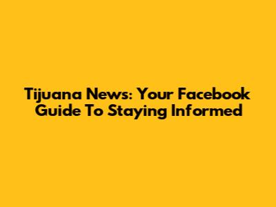 Tijuana News: Your Facebook Guide To Staying Informed