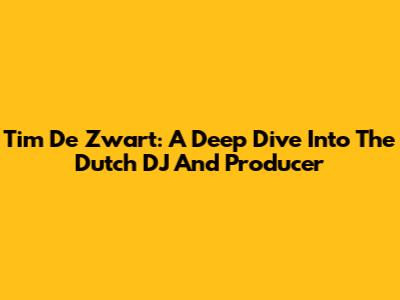 Tim De Zwart: A Deep Dive Into The Dutch DJ And Producer