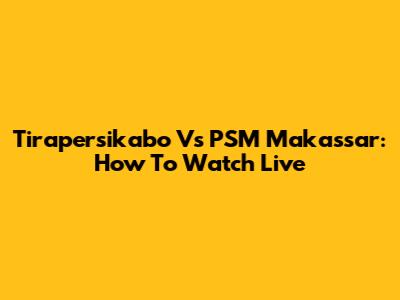 Tirapersikabo Vs PSM Makassar: How To Watch Live