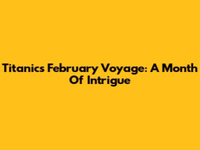 Titanic's February Voyage: A Month Of Intrigue
