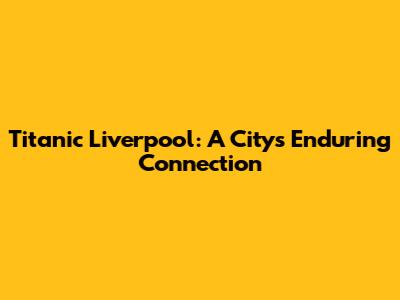 Titanic Liverpool: A City's Enduring Connection